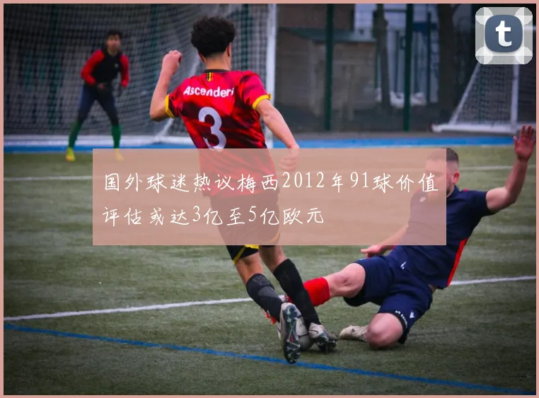 国外球迷热议梅西2012年91球价值评估或达3亿至5亿欧元