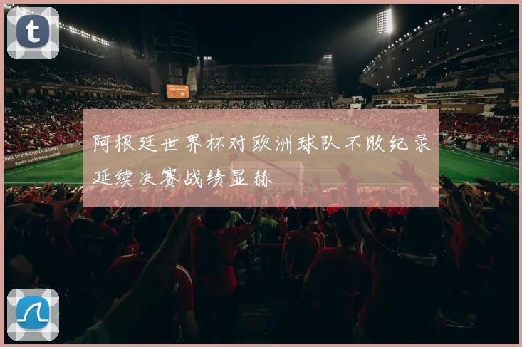 阿根廷世界杯对欧洲球队不败纪录延续决赛战绩显赫