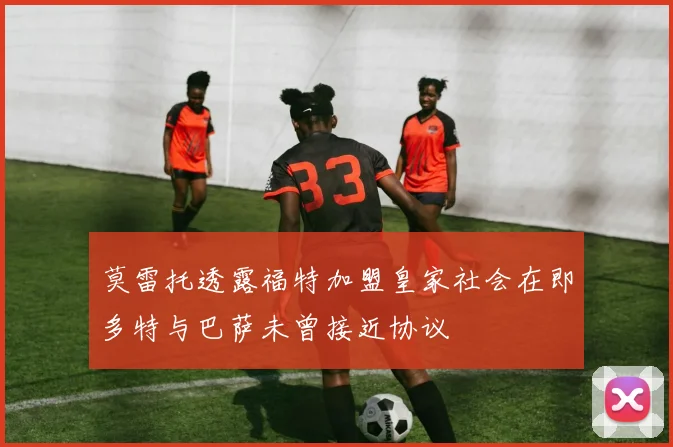 莫雷托透露福特加盟皇家社会在即多特与巴萨未曾接近协议