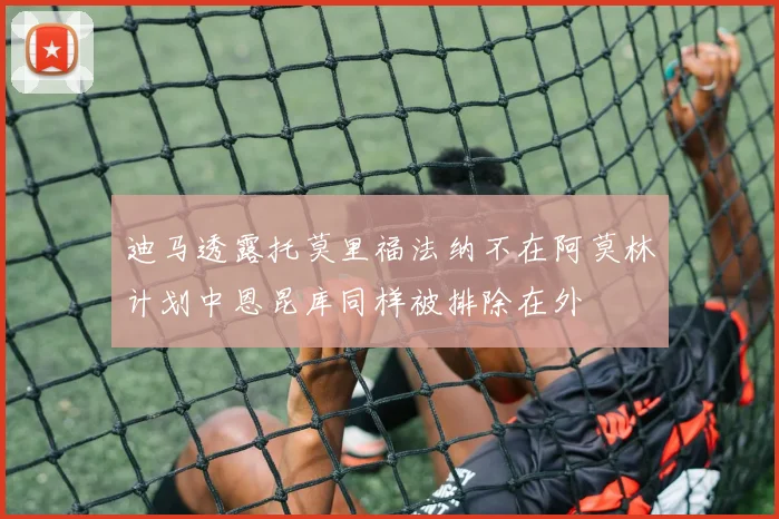 迪马透露托莫里福法纳不在阿莫林计划中恩昆库同样被排除在外