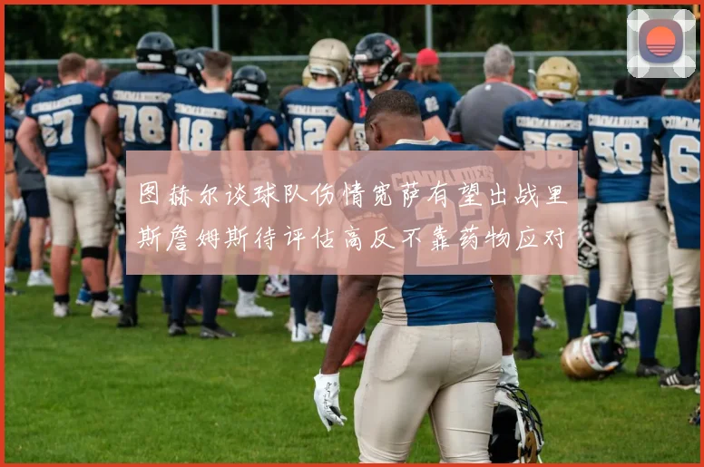 图赫尔谈球队伤情宽萨有望出战里斯詹姆斯待评估高反不靠药物应对