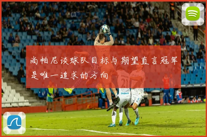 尚帕尼谈球队目标与期望直言冠军是唯一追求的方向