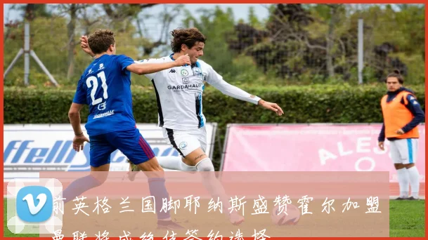 前英格兰国脚耶纳斯盛赞霍尔加盟曼联将成绝佳签约选择