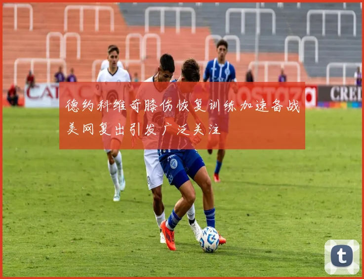 德约科维奇膝伤恢复训练加速备战美网复出引发广泛关注