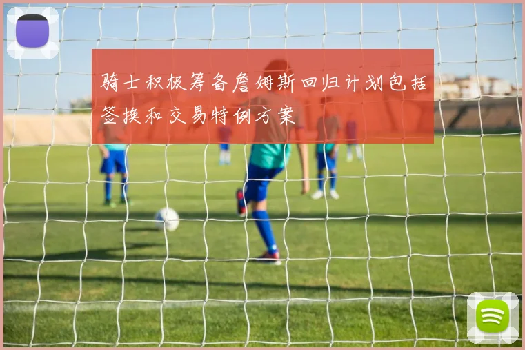 骑士积极筹备詹姆斯回归计划包括签换和交易特例方案