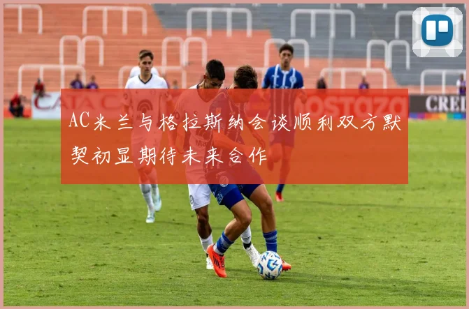 AC米兰与格拉斯纳会谈顺利双方默契初显期待未来合作