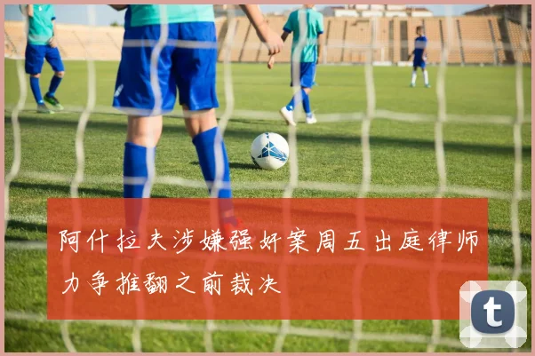 阿什拉夫涉嫌强奸案周五出庭律师力争推翻之前裁决