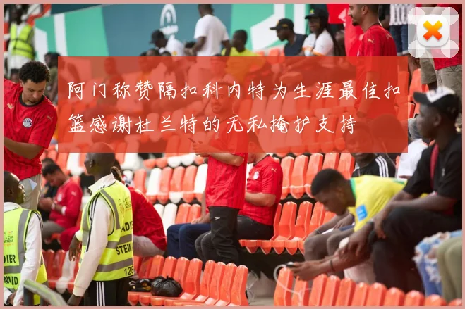 阿门称赞隔扣科内特为生涯最佳扣篮感谢杜兰特的无私掩护支持