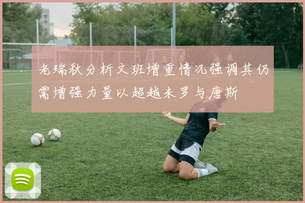 老瑞秋分析文班增重情况强调其仍需增强力量以超越米罗与唐斯