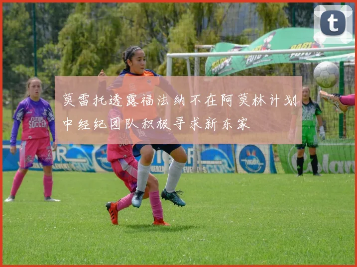 莫雷托透露福法纳不在阿莫林计划中经纪团队积极寻求新东家