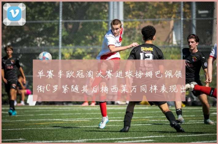 单赛季欧冠淘汰赛进球榜姆巴佩领衔C罗紧随其后梅西莱万同样表现出色