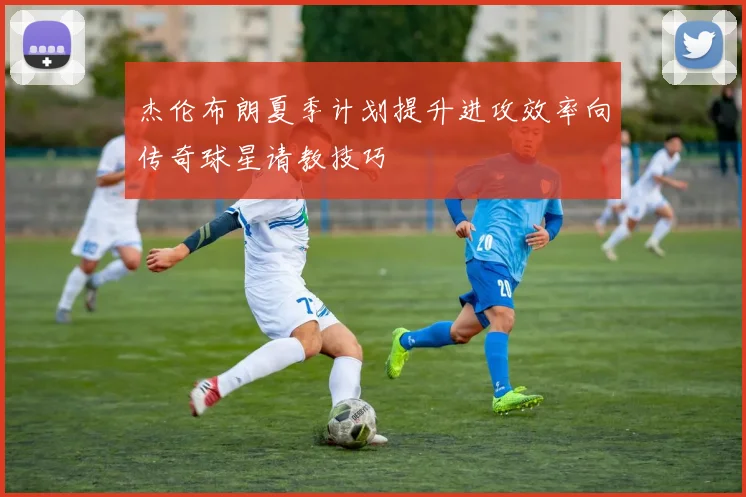 杰伦布朗夏季计划提升进攻效率向传奇球星请教技巧