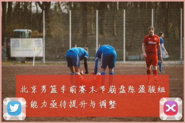 北京男篮季前赛末节崩盘陈盈骏组织能力亟待提升与调整