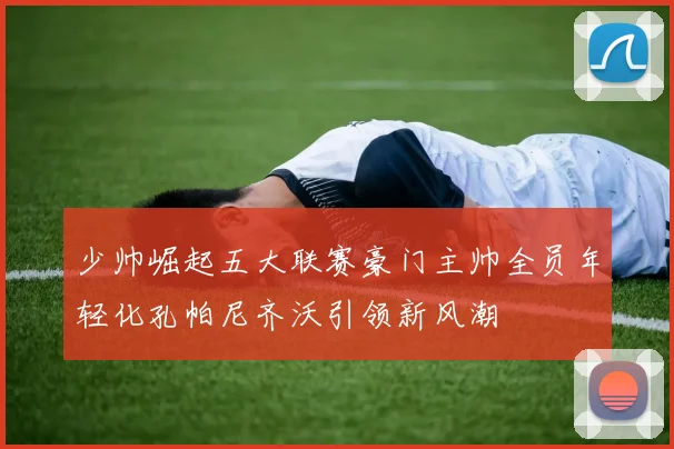 少帅崛起五大联赛豪门主帅全员年轻化孔帕尼齐沃引领新风潮