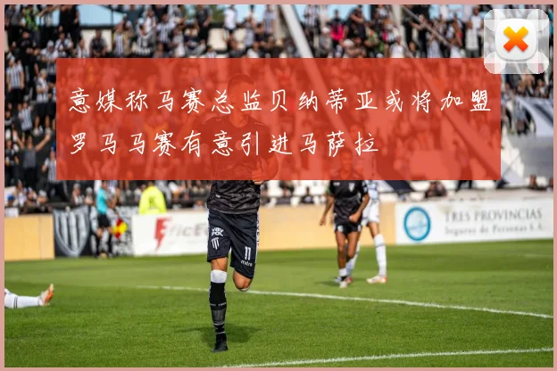 意媒称马赛总监贝纳蒂亚或将加盟罗马马赛有意引进马萨拉
