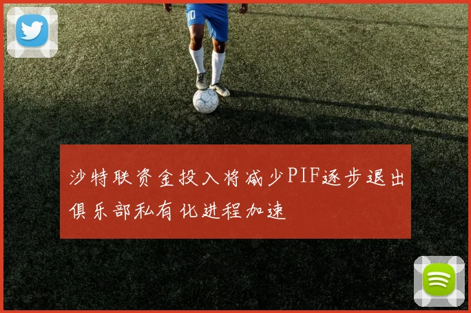 沙特联资金投入将减少PIF逐步退出俱乐部私有化进程加速