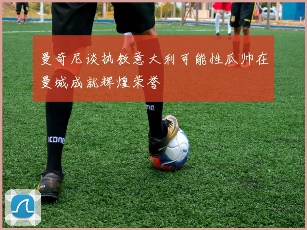 曼奇尼谈执教意大利可能性瓜帅在曼城成就辉煌荣誉