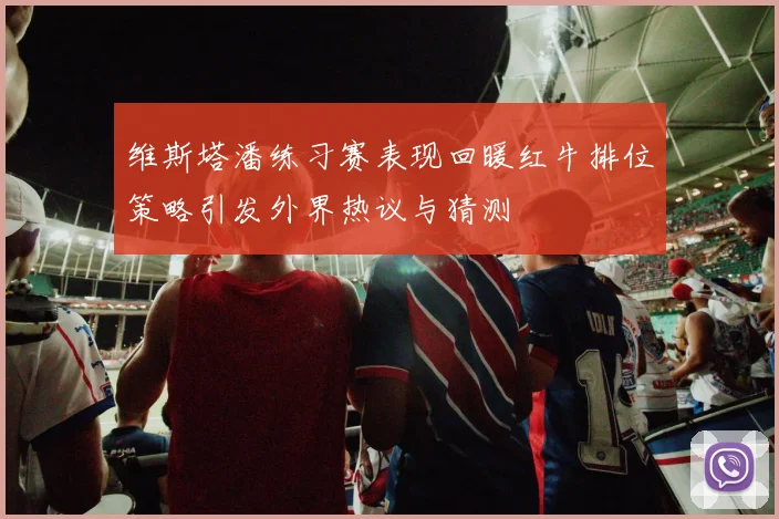 维斯塔潘练习赛表现回暖红牛排位策略引发外界热议与猜测