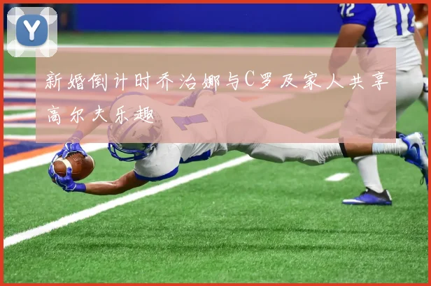 新婚倒计时乔治娜与C罗及家人共享高尔夫乐趣