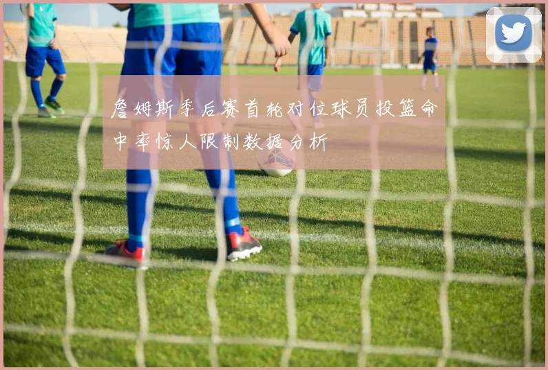 詹姆斯季后赛首轮对位球员投篮命中率惊人限制数据分析