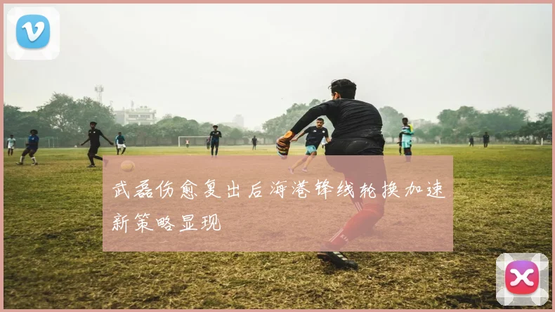 武磊伤愈复出后海港锋线轮换加速新策略显现