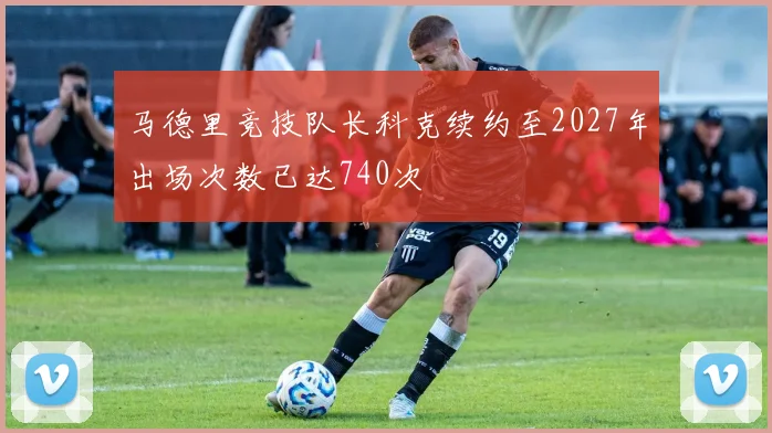 马德里竞技队长科克续约至2027年出场次数已达740次